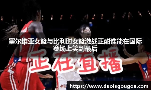 塞尔维亚女篮与比利时女篮激战正酣谁能在国际赛场上笑到最后
